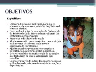 OBJETIVOS
Específicos
• Utilizar o blog como motivação para que os
alunos ampliem suas capacidades lingüísticas de
leitura e escrita;
• Levar os habitantes da comunidade Quilombola
do Serrote do Gado Bravo a desenvolverem um
sentimento de valorização;
• Promover a divulgação da escola ;
• Mudar o conceito que a escola tem no município,
muitas vezes vista como sinônimo de
agressividade e problemas;
• Ajudar a quebrar preconceitos e ampliar a
importância da cultura escolar quilombola;
• Motivar também os profissionais da educação
que trabalham na escola valorizando seu
trabalho.
• Conhecer através de outros Blogs as várias áreas
quilombolas do país, com troca de informações e
experiências.
 