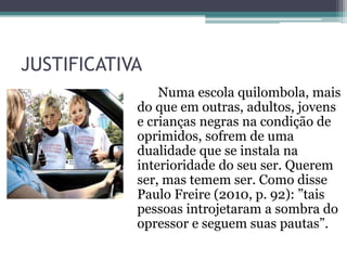 JUSTIFICATIVA
Numa escola quilombola, mais
do que em outras, adultos, jovens
e crianças negras na condição de
oprimidos, sofrem de uma
dualidade que se instala na
interioridade do seu ser. Querem
ser, mas temem ser. Como disse
Paulo Freire (2010, p. 92): ”tais
pessoas introjetaram a sombra do
opressor e seguem suas pautas”.
 