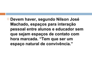 Devem haver, segundo Nilson José Machado, espaços para interação pessoal entre alunos e educador sem que sejam espaços de contato com hora marcada. “Tem que ser um espaço natural de convivência.”  