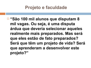 Projeto e faculdade  “ São 100 mil alunos que disputam 8 mil vagas. Ou seja, é uma disputa árdua que deveria selecionar aqueles realmente mais preparados. Mas será que eles estão de fato preparados? Será que têm um projeto de vida? Será que aprenderam a desenvolver este projeto?”  