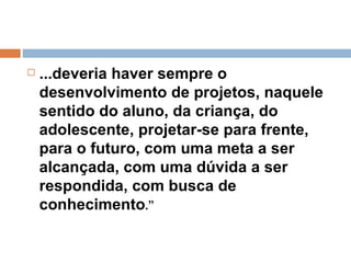 ...deveria haver sempre o desenvolvimento de projetos, naquele sentido do aluno, da criança, do adolescente, projetar-se para frente, para o futuro, com uma meta a ser alcançada, com uma dúvida a ser respondida, com busca de conhecimento .”  