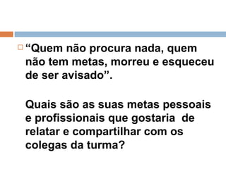 “ Quem não procura nada, quem não tem metas, morreu e esqueceu de ser avisado”.  Quais são as suas metas pessoais e profissionais que gostaria  de relatar e compartilhar com os colegas da turma?  