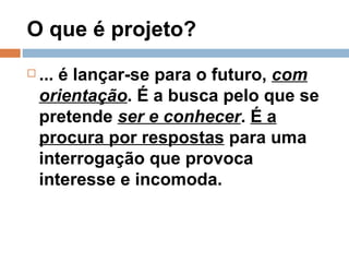 O que é projeto? ... é lançar-se para o futuro,  com orientação . É a busca pelo que se pretende  ser e conhecer .  É a procura por respostas  para uma interrogação que provoca interesse e incomoda.  