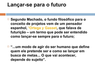 Lançar-se para o futuro  Segundo Machado, o fundo filosófico para o conceito de projetos vem de um pensador espanhol,  ¹Ortega y Gasset , que falava de futurição – um termo que pode ser entendido como lançar-se sempre para o futuro; “ ...um modo de agir do ser humano que define quem ele pretende ser e como se lançar em busca de metas... O que vai acontecer, depende do sujeito”. 