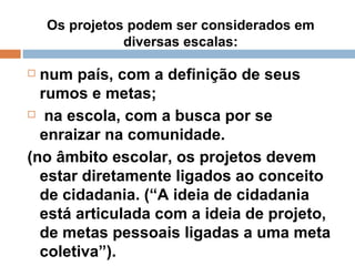 Os projetos podem ser considerados em diversas escalas: num país, com a definição de seus rumos e metas; na escola, com a busca por se enraizar na comunidade. (no âmbito escolar, os projetos devem estar diretamente ligados ao conceito de cidadania. (“A ideia de cidadania está articulada com a ideia de projeto, de metas pessoais ligadas a uma meta coletiva”). 