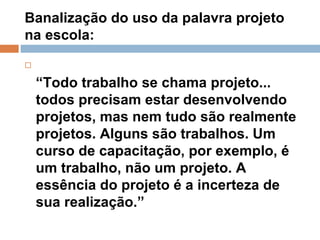 Banalização do uso da palavra projeto na escola:  “ Todo trabalho se chama projeto... todos precisam estar desenvolvendo projetos, mas nem tudo são realmente projetos. Alguns são trabalhos. Um curso de capacitação, por exemplo, é um trabalho, não um projeto. A essência do projeto é a incerteza de sua realização.”  