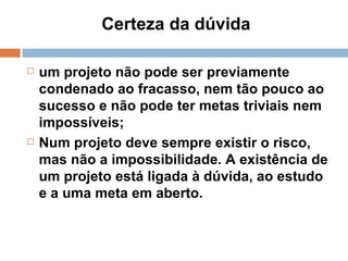Certeza da dúvida  um projeto não pode ser previamente condenado ao fracasso, nem tão pouco ao sucesso e não pode ter metas triviais nem impossíveis; Num projeto deve sempre existir o risco, mas não a impossibilidade. A existência de um projeto está ligada à dúvida, ao estudo e a uma meta em aberto. 