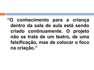 “ O conhecimento para a criança dentro da sala de aula está sendo criado continuamente. O projeto não se trata de um teatro, de uma falsificação, mas de colocar o foco na criação.”  