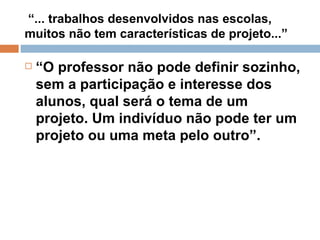 “ ... trabalhos desenvolvidos nas escolas, muitos não tem características de projeto...” “ O professor não pode definir sozinho, sem a participação e interesse dos alunos, qual será o tema de um projeto. Um indivíduo não pode ter um projeto ou uma meta pelo outro”.  
