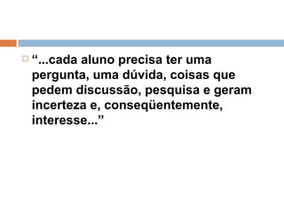 “ ...cada aluno precisa ter uma pergunta, uma dúvida, coisas que pedem discussão, pesquisa e geram incerteza e, conseqüentemente, interesse...” 