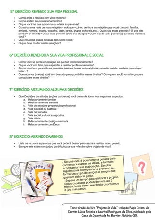 5º EXERCÍCIO: REVENDO SUA VIDA PESSOAL
•	 Como anda a relação com você mesmo?
•	 Como andam seus relacionamentos?
•	 O que você faz que aproxima ou afasta as pessoas?
•	 Construa uma rede de suas relações – coloque você no centro e as relações que você constrói: família,
amigos, namoro, escola, trabalho, lazer, igreja, grupos culturais, etc... Quais são estas pessoas? O que elas
pensam do mundo? O que elas pensam sobre sua atuação? Quem é (são) a(s) pessoa(s) que mais incentiva
você?
•	 Que influência essas pessoas tem sobre você?
•	 O que deve mudar nestas relações?
6º EXERCÍCIO: REVENDO A SUA VIDA PROFISSIONAL E SOCIAL
•	 Como você se sente em relação ao que faz profisssionalmente?
•	 O que você tem feito para capacitar e realizar profissionalmente?
•	 Como você tem garantido as questões básicas de sua sobrevivência: moradia, saúde, cuidado com corpo,
lazer...?
•	 Que recursos (meios) você tem buscado para possibilitar esses direitos? Com quem vocÊ soma forças para
conquistare estes direitos?
7º EXERCÍCIO: ASSUMINDO ALGUMAS DECISÕES
•	 Que Decisões ou atitudes (ações concretas) você pretende tomar nos seguintes aspectos:
a.	 Relacionamento familiar
b.	 Relacionamentos afetivos
c.	 Vida de estudo e preparação profissional
d.	 Vida eclesial ou pastoral
e.	 Vida no trabalho
f.	 Vida social, cultural e esportiva
g.	 Vida diária
h.	 Relacionamento consigo mesmo/a
i.	 Relacionamento com Deus
8º EXERCÍCIO: ABRINDO CAMINHOS
•	 Liste os recursos e pessoas que você poderá buscar para ajudara realizar o seu projeto.
•	 Em que este exercício ajudou ou dificultou a sua reflexão sobre projeto de vida?
Texto tirado do livro “Projeto de Vida”- coleção Papo Jovem, de
Carmen Lúcia Teixeira e Lourival Rodrigues da Silva, publicado pela
Casa da Juventude Pe. Burnier, Goiânia-GO.
- Se possível, é bom ter uma pessoa para
conversar e clarear as idéias, e também
acompanhar sua elaboração. Escolha
alguém para acompanhar o processo ou
forme um grupo de amigos e amigas que
queiram elaborar juntos.
- Separe um tempo para elaborar o projeto.
Todos os passos podem demora até 3
meses, tendo como referência os próximos
3 (ou mais) anos.
 