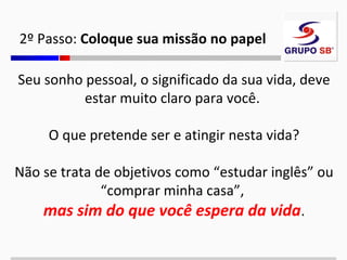 2º Passo: Coloque sua missão no papel
Seu sonho pessoal, o significado da sua vida, deve
estar muito claro para você.
O que pretende ser e atingir nesta vida?
Não se trata de objetivos como “estudar inglês” ou
“comprar minha casa”,
mas sim do que você espera da vida.

 
