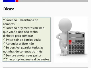 Dicas:
Fazendo uma listinha de
Fazendo uma listinha de
compras
compras
Fazendo orçamentos mesmo
Fazendo orçamentos mesmo
que você ainda não tenho
que você ainda não tenho
dinheiro para comprar
dinheiro para comprar
Evitar sair de barriga vazia
Evitar sair de barriga vazia
Aprender a dizer não
Aprender a dizer não
Se possível guardar todas as
Se possível guardar todas as
notinhas de compras do mês
notinhas de compras do mês
Sempre anotar seus gastos
Sempre anotar seus gastos
Criar um plano mensal de gastos
Criar um plano mensal de gastos

 