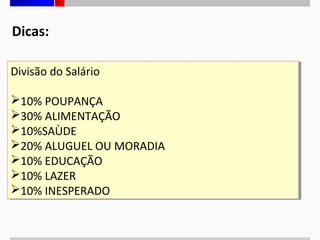 Dicas:
Divisão do Salário
Divisão do Salário
10% POUPANÇA
10% POUPANÇA
30% ALIMENTAÇÃO
30% ALIMENTAÇÃO
10%SAÙDE
10%SAÙDE
20% ALUGUEL OU MORADIA
20% ALUGUEL OU MORADIA
10% EDUCAÇÃO
10% EDUCAÇÃO
10% LAZER
10% LAZER
10% INESPERADO
10% INESPERADO

 