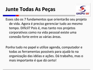Junte Todas As Peças
Esses são os 7 fundamentos que orientarão seu projeto
de vida. Agora é preciso gerenciar tudo ao mesmo
tempo. Difícil? Pois é, mas tanto nos projetos
corporativos como na vida pessoal existe uma
conexão forte entre as várias áreas.
Ponha tudo no papel e utilize agenda, computador e
todas as ferramentas possíveis para ajudá-lo na
organização das idéias e ações. Dá trabalho, mas o
mais importante é que dá certo!

 