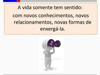 A vida somente tem sentido:
com novos conhecimentos, novos
relacionamentos, novas formas de
enxergá-la.

 
