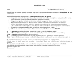 PROJETO DE VIDA
NOME: ______________________________________________________________ DATA PREPARAÇÃO OU REVISÃO: ___/___/______
Após definidas sua missão de vida, seus objetivos de longo prazo e suas metas de curto prazo, realizamos o Planejamento de sua vida
e sua carreira.
Seguiremos algumas etapas para realizarmos o Gerenciamento de sua vida e sua carreira:
• Para que estas informações façam parte de sua vida, você deve ler todos os dias estes objetivos e metas, pela manhã e à noite;
• Estipule prazos para revisão dos objetivos e metas, pelo menos uma vez por mês;
• Coloque em sua agenda as atividades que deverão ser realizadas para que você alcance seus objetivos e suas metas;
• Defina sua prioridade em relação aos objetivos e metas, conforme a importância que estes objetivos têm para você;
• Definir as parcerias que você precisa desenvolver para cada um dos objetivos e das metas, visando seu cumprimento;
• Após as revisões periódicas dos objetivos e metas, faça uma análise dos resultados obtidos e o que precisa para alcançá-los;
• Aprenda com os resultados alcançados para Planejar melhor os próximos objetivos e metas;
• Cada uma dos metas de curto prazo, devem obrigatoriamente ser testadas dentro do conceito EMART:
E – Específico (não pode deixar dúvidas, deve ser claro e direto = ação a ser colocada na agenda);
M – Mensurável (deve permitir que você saiba se está evoluindo, deve ter uma forma de medir os seus resultados);
A (*) – Alcançável (cada um dos objetivos deve ser realizável);
R – Relevante (seu objetivo e metas devem ser muito importantes para você, para que você supere os obstáculos);
T (*) – Temporal (todos as metas devem ter uma data definida para término ou a frequência que estará realizando seus objetivos).
Se suas metas não passarem por este teste, reescreva suas metas para que seja possível seu acompanhamento;
Coloque sempre um desafio para os itens Alcançável e Temporal, pois quanto maior o desafio, maior será nossa satisfação de
realização.
Aproveite este momento de reflexão e escreva seus objetivos de longo prazo e suas metas de curto prazo com profundidade.
Você terá boas surpresas conseguindo atingir e, muitas vezes, antecipar a realização de seus objetivos e metas.
Permita-se voar mais alto!
Tenha sucesso!
FLORO – GERENCIAMENTO DE CARREIRA WWW.FLORO.COM.BR
 
