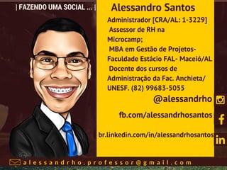 a l e s s a n d r h o . p r o f e s s o r @ g m a i l . c o m
| FAZENDO UMA SOCIAL ... |
Administrador [CRA/AL: 1-3229]
Assessor de RH na
Microcamp;
MBA em Gestão de Projetos-
Faculdade Estácio FAL- Maceió/AL
Docente dos cursos de
Administração da Fac. Anchieta/
UNESF. (82) 99683-5055
Alessandro Santos
@alessandrho
fb.com/alessandrhosantos
br.linkedin.com/in/alessandrhosantos
 