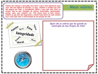 Meus valores
Valores são crenças e convicções suas sobre o que é mais importante para
você. São uma espécie de princípio, ou seja, condutas e atitudes que você
não negocia por nada, e normalmente define o que você acha certo ou
errado, bom ou mau. Exemplos de valores: honestidade, generosidade,
justiça, amor, paz, respeito, etc. Cite abaixo quais os seus valores.
Lembre-se que eles são inegociáveis e devem fazer parte de cada conduta
sua e cada ação rumo à concretização do seu projeto de vida.
Quais são os valores que me guiarão na
construção do meu Projeto de Vida?
 