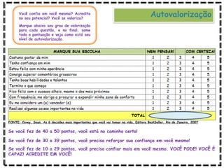 AutovalorizaçãoVocê confia em você mesmo? Acredita
no seu potencial? Você se valoriza?
Marque abaixo seu grau de valorização
para cada questão, e no final, some
toda a pontuação e veja como está seu
nível de autovalorização.
Se você fez de 40 a 50 pontos, você está no caminho certo!
Se você fez de 30 a 39 pontos, você precisa reforçar sua confiança em você mesmo!
Se você fez de 10 a 29 pontos, você precisa confiar mais em você mesmo. VOCÊ PODE! VOCÊ É
CAPAZ! ACREDITE EM VOCÊ!
FONTE: Covey, Sean. As 6 decisões mais importantes que você vai tomar na vida. Editora BestSeller. Rio de Janeiro, 2007
 