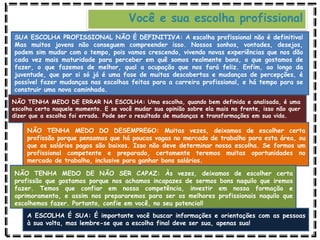 Você e sua escolha profissional
SUA ESCOLHA PROFISSIONAL NÃO É DEFINITIVA: A escolha profissional não é definitiva!
Mas muitos jovens não conseguem compreender isso. Nossos sonhos, vontades, desejos,
podem sim mudar com o tempo, pois vamos crescendo, vivendo novas experiências que nos dão
cada vez mais maturidade para perceber em quê somos realmente bons, o que gostamos de
fazer, o que fazemos de melhor, qual a ocupação que nos fará feliz. Enfim, ao longo da
juventude, que por si só já é uma fase de muitas descobertas e mudanças de percepções, é
possível fazer mudanças nas escolhas feitas para a carreira profissional, e há tempo para se
construir uma nova caminhada.
NÃO TENHA MEDO DE ERRAR NA ESCOLHA: Uma escolha, quando bem definida e analisada, é uma
escolha certa naquele momento. E se você mudar sua opinião sobre ela mais na frente, isso não quer
dizer que a escolha foi errada. Pode ser o resultado de mudanças e transformações em sua vida.
NÃO TENHA MEDO DO DESEMPREGO: Muitas vezes, deixamos de escolher certa
profissão porque pensamos que há poucas vagas no mercado de trabalho para esta área, ou
que os salários pagos são baixos. Isso não deve determinar nossa escolha. Se formos um
profissional competente e preparado, certamente teremos muitas oportunidades no
mercado de trabalho, inclusive para ganhar bons salários.
NÃO TENHA MEDO DE NÃO SER CAPAZ: Às vezes, deixamos de escolher certa
profissão que gostamos porque nos achamos incapazes de sermos bons naquilo que iremos
fazer. Temos que confiar em nossa competência, investir em nossa formação e
aprimoramento, e assim nos prepararemos para ser os melhores profissionais naquilo que
escolhemos fazer. Portanto, confie em você, no seu potencial!
A ESCOLHA É SUA: É importante você buscar informações e orientações com as pessoas
à sua volta, mas lembre-se que a escolha final deve ser sua, apenas sua!
 