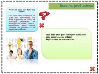 Você sabe onde pode conseguir ajuda para
esse assunto na sua cidade?
Registre aqui os seus contatos:
Precisa de ajuda para fazer sua
escolha?
Caso você sinta necessidade de
ajuda mais aprofundada, não
deixe de procurar um serviço de
orientação profissional de
instituições de renome, como as
universidades. Esses serviços
costumam ser gratuitos ou ter
preços bem acessíveis.
Escolha profissional
 
