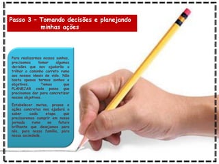 Passo 3 – Tomando decisões e planejando
minhas ações
Para realizarmos nossos sonhos,
precisamos tomar algumas
decisões que nos ajudarão a
trilhar o caminho correto rumo
aos nossos ideais de vida. Não
basta apenas termos sonhos e
objetivos. Temos que
PLANEJAR cada passo que
precisamos dar para concretizar
nossos objetivos.
Estabelecer metas, prazos e
ações concretas nos ajudará a
saber cada etapa que
precisaremos cumprir em nossa
jornada rumo ao futuro
brilhante que desejamos para
nós, para nossa família, para
nossa sociedade.
 
