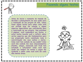 Fazendo alguns testes
Antes de iniciar o momento de tomada de
decisões e planejamento de suas ações para
a realização do seu projeto de vida, vamos
fazer alguns testes para saber como está
sua atitude hoje em relação a alguns
aspectos importantes que contribuirão para
a construção do seu projeto. Nas próximas
4 páginas, você responderá aos testes, e
estes testes levarão você a refletir sobre
certos aspectos que são fundamentais para
sua preparação nesta caminhada rumo à
concretização dos seus sonhos e metas.
Como você tem cuidado da sua saúde? Como
você tem cuidado dos seus relacionamentos
(família, amigos, namorado (a)? Você tem
estudado o suficiente? Como você tem
usado seu tempo? Os testes a seguir lhe
ajudarão a saber como você está em cada
uma destas áreas.
 