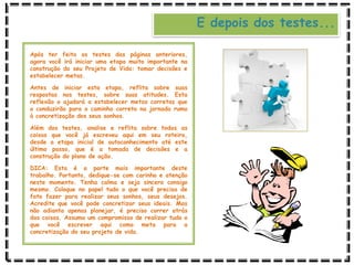 E depois dos testes...
Após ter feito os testes das páginas anteriores,
agora você irá iniciar uma etapa muito importante na
construção do seu Projeto de Vida: tomar decisões e
estabelecer metas.
Antes de iniciar esta etapa, reflita sobre suas
respostas nos testes, sobre suas atitudes. Esta
reflexão o ajudará a estabelecer metas corretas que
o conduzirão para o caminho correto na jornada rumo
à concretização dos seus sonhos.
Além dos testes, analise e reflita sobre todas as
coisas que você já escreveu aqui em seu roteiro,
desde a etapa inicial de autoconhecimento até este
último passo, que é a tomada de decisões e a
construção do plano de ação.
DICA: Esta é a parte mais importante deste
trabalho. Portanto, dedique-se com carinho e atenção
neste momento. Tenha calma e seja sincero consigo
mesmo. Coloque no papel tudo o que você precisa de
fato fazer para realizar seus sonhos, seus desejos.
Acredite que você pode concretizar seus ideais. Mas
não adianta apenas planejar, é preciso correr atrás
das coisas. Assuma um compromisso de realizar tudo o
que você escrever aqui como meta para a
concretização do seu projeto de vida.
 