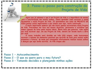 3. Passo-a-passo para construção do
Projeto de Vida
Passo 1 – Autoconhecimento
Passo 2 – O que eu quero para o meu futuro?
Passo 3 – Tomando decisões e planejando minhas ações
Agora que já sabemos o que é um Projeto de Vida e a importância do mesmo
para a concretização dos nossos sonhos, vamos aprender como escrever e assim
documentar o nosso Projeto de Vida. Já aprendemos nas aulas de PROJETO DE
VIDA muitas coisas importantes e que iremos usar aqui, nesta construção.
É muito importante lembrar que não basta apenas escrevermos nosso Projeto
de Vida. Precisamos ter foco nos nossos objetivos, perseverar e acreditar que
somos capazes de lutar pelos nossos ideais. Muito mais que palavras, tudo aquilo
que você escrever aqui, em seu Projeto de Vida, deverá ser levado muito a sério
por você.
O nosso trabalho será dividido em três (03) etapas, onde buscaremos
escrever o máximo de elementos possíveis que servirão de base para nossas ações
presentes e futuras, de modo que consigamos efetivamente realizar nossos sonhos
e desejos que aqui serão escritos. As três etapas são:
 