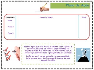 Tempo livre Como irei fazer? Prazo
Passo 1
Passo 2
Passo 3
Pronto! Agora que você traçou o caminho a ser seguido, é
só colocar as ações em prática. Você desenhou seu
Projeto de Vida! Mas não basta ter tudo escrito aqui. É
preciso agir conforme todo o planejamento que você fez!
Confie em você, no seu potencial, na sua capacidade.
Seja perseverante. Você conseguirá alcançar os seus
sonhos! Acredite!
Plano de Ação
 