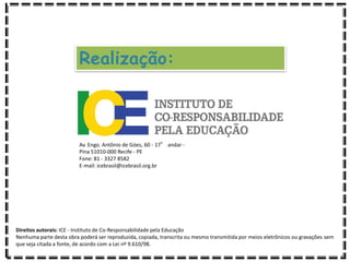 Realização:
Av. Engo. Antônio de Góes, 60 - 17° andar -
Pina 51010-000 Recife - PE
Fone: 81 - 3327 8582
E-mail: icebrasil@icebrasil.org.br
Direitos autorais: ICE - Instituto de Co-Responsabilidade pela Educação
Nenhuma parte desta obra poderá ser reproduzida, copiada, transcrita ou mesmo transmitida por meios eletrônicos ou gravações sem
que seja citada a fonte, de acordo com a Lei nº 9.610/98.
 