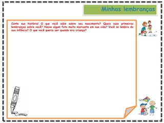 Minhas lembranças
Conte sua história! O que você sabe sobre seu nascimento? Quais suas primeiras
lembranças sobre você? Houve algum fato muito marcante em sua vida? Você se lembra da
sua infância? O que você queria ser quando era criança?
 