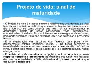 • O Projeto de Vida é o nosso segundo nascimento; uma decisão de vida
tomada na liberdade a partir do que somos e daquilo que queremos ser.
Ele é formado de compromissos que nós mesmos determinamos e
assumimos, dentro da nossa consciência, visão, sensibilidade,
oportunidades, liberdade. Se caminhamos sem enxergar onde estamos,
para onde queremos ir e o que devemos fazer, nos perdemos e perdemos
tempo.
• É a organização das escolhas que fazemos para poder viver
intensamente: valores, princípios, metas, ... na busca constante e
incansável de responder ao que queremos ser e fazer na vida, definindo o
rumo, o significado maior, o sentido, a direção , os objetivos a curto, médio
e longo prazos.
• É também sinal de maturidade na opção cristã, na fé, pois é a nossa
resposta concreta e programada ao chamado que Deus nos faz para
dar sentido e qualidade à Vida, determinando passos concretos que
conduzam à felicidade.
Projeto de vida: sinal de
maturidade
 