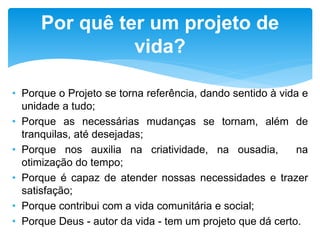 • Porque o Projeto se torna referência, dando sentido à vida e
unidade a tudo;
• Porque as necessárias mudanças se tornam, além de
tranquilas, até desejadas;
• Porque nos auxilia na criatividade, na ousadia, na
otimização do tempo;
• Porque é capaz de atender nossas necessidades e trazer
satisfação;
• Porque contribui com a vida comunitária e social;
• Porque Deus - autor da vida - tem um projeto que dá certo.
Por quê ter um projeto de
vida?
 