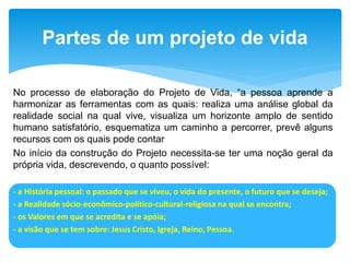 No processo de elaboração do Projeto de Vida, “a pessoa aprende a
harmonizar as ferramentas com as quais: realiza uma análise global da
realidade social na qual vive, visualiza um horizonte amplo de sentido
humano satisfatório, esquematiza um caminho a percorrer, prevê alguns
recursos com os quais pode contar
No início da construção do Projeto necessita-se ter uma noção geral da
própria vida, descrevendo, o quanto possível:
- a História pessoal: o passado que se viveu, o vida do presente, o futuro que se deseja;
- a Realidade sócio-econômico-político-cultural-religiosa na qual se encontra;
- os Valores em que se acredita e se apóia;
- a visão que se tem sobre: Jesus Cristo, Igreja, Reino, Pessoa.
Partes de um projeto de vida
 