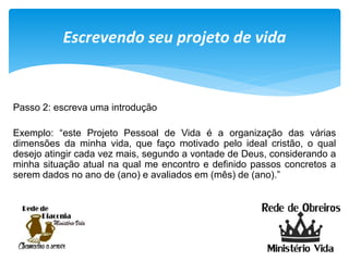 Escrevendo seu projeto de vida
Passo 2: escreva uma introdução
Exemplo: “este Projeto Pessoal de Vida é a organização das várias
dimensões da minha vida, que faço motivado pelo ideal cristão, o qual
desejo atingir cada vez mais, segundo a vontade de Deus, considerando a
minha situação atual na qual me encontro e definido passos concretos a
serem dados no ano de (ano) e avaliados em (mês) de (ano).”
 