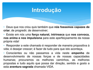 • Deus que nos criou quis também que nós fossemos capazes de
criar, de progredir, de desenvolver;
• Existe em nós uma força natural, intrínseca que nos convoca,
nos anima e nos impulsiona para este aperfeiçoamento da nossa
própria vida!
• Responder a este chamado é responder de maneira propositiva à
vida; é desejar crescer; é fazer de tudo para que isto aconteça.
• Conscientes ou não passamos a vida neste empenho de
desenvolvimento de nossas forças e de nossas capacidades
humanas; procuramos os melhores caminhos, as melhores
propostas e tudo aquilo que possa dar direção, sentido e gosto a
esta aventura sagrada chamada VIDA.
Introdução
 