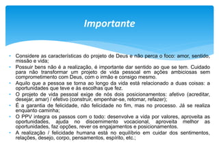 • Considere as características do projeto de Deus e não perca o foco: amor, sentido,
missão e vida;
• Possuir bens não é a realização, é importante dar sentido ao que se tem. Cuidado
para não transformar um projeto de vida pessoal em ações ambiciosas sem
comprometimento com Deus, com o irmão e consigo mesmo.
• Aquilo que a pessoa se torna ao longo da vida está relacionado a duas coisas: a
oportunidades que teve e às escolhas que fez.
• O projeto de vida pessoal exige de nós dois posicionamentos: afetivo (acreditar,
desejar, amar) / efetivo (construir, empenhar-se, retomar, refazer);
• É a garantia de felicidade, não felicidade no fim, mas no processo. Já se realiza
enquanto caminha;
• O PPV integra os passos com o todo: desenvolve a vida por valores, aproveita as
oportunidades, ajuda no discernimento vocacional, aproveita melhor as
oportunidades, faz opções, rever os engajamentos e posicionamentos.
• A realização / felicidade humana está no equilíbrio em cuidar dos sentimentos,
relações, desejo, corpo, pensamentos, espírito, etc.;
Importante
 