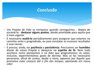 • Um Projeto de Vida se enriquece quando conseguimos - depois de
escrevê-lo - destacar alguns pontos; dando prioridade para aquilo que
é mais urgente.
• É necessário avaliá-lo periodicamente para assegurar que estamos no
caminho certo e progredindo, ou para constatar os escassos resultados
e suas causas.
• É preciso, ainda, ter paciência e persistência. Precisamos ser humildes
diante de nosso Projeto e abraçá-lo no espírito de fé. Nem tudo
acontece como planejamos e na data que programamos; às vezes,
inclusive, experimentamos gosto de derrota. Mas se faz necessário
perseverar, afinal de contas, desde o início, optamos por Aquele que
prometeu estar conosco até o fim dos tempos, apostando em nossa
vida!
Conclusão
 