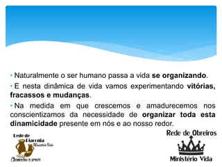 • Naturalmente o ser humano passa a vida se organizando.
• E nesta dinâmica de vida vamos experimentando vitórias,
fracassos e mudanças.
• Na medida em que crescemos e amadurecemos nos
conscientizamos da necessidade de organizar toda esta
dinamicidade presente em nós e ao nosso redor.
 