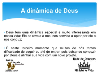 • Deus tem uma dinâmica especial e muito interessante em
nossa vida: Ele se revela a nós, nos convida a optar por ele e
nos conduz;
• É neste terceiro momento que muitos de nós temos
dificuldade de seguir ou até de entrar, pois deixar-se conduzir
por Deus é alinhar sua vida com um novo projeto.
A dinâmica de Deus
 