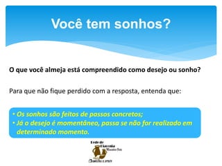 O que você almeja está compreendido como desejo ou sonho?
Para que não fique perdido com a resposta, entenda que:
Você tem sonhos?
• Os sonhos são feitos de passos concretos;
• Já o desejo é momentâneo, passa se não for realizado em
determinado momento.
 