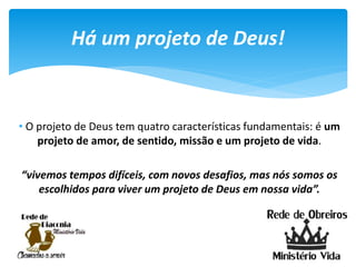 • O projeto de Deus tem quatro características fundamentais: é um
projeto de amor, de sentido, missão e um projeto de vida.
“vivemos tempos difíceis, com novos desafios, mas nós somos os
escolhidos para viver um projeto de Deus em nossa vida”.
Há um projeto de Deus!
 