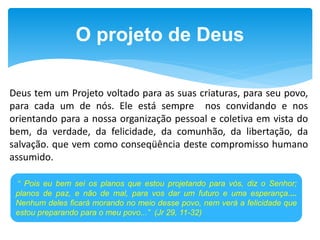 O projeto de Deus
Deus tem um Projeto voltado para as suas criaturas, para seu povo,
para cada um de nós. Ele está sempre nos convidando e nos
orientando para a nossa organização pessoal e coletiva em vista do
bem, da verdade, da felicidade, da comunhão, da libertação, da
salvação. que vem como conseqüência deste compromisso humano
assumido.
" Pois eu bem sei os planos que estou projetando para vós, diz o Senhor;
planos de paz, e não de mal, para vos dar um futuro e uma esperança....
Nenhum deles ficará morando no meio desse povo, nem verá a felicidade que
estou preparando para o meu povo...” (Jr 29, 11-32)
 