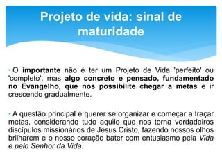 • O importante não é ter um Projeto de Vida 'perfeito' ou
'completo', mas algo concreto e pensado, fundamentado
no Evangelho, que nos possibilite chegar a metas e ir
crescendo gradualmente.
• A questão principal é querer se organizar e começar a traçar
metas, considerando tudo aquilo que nos torna verdadeiros
discípulos missionários de Jesus Cristo, fazendo nossos olhos
brilharem e o nosso coração bater com entusiasmo pela Vida
e pelo Senhor da Vida.
Projeto de vida: sinal de
maturidade
 