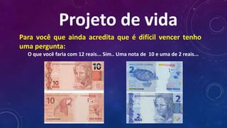 Projeto de vida
Para você que ainda acredita que é difícil vencer tenho
uma pergunta:
O que você faria com 12 reais... Sim.. Uma nota de 10 e uma de 2 reais...
 