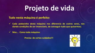 Tudo nesta máquina é perfeito:
 Cada pedacinho desta máquina nos diferencia de outros seres, nos
dando condições de ser invencíveis, de conseguir tudo que quisermos;
 Mas... Como toda máquina:
Precisa de certos cuidados!!!
Projeto de vida
 