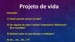 Projeto de vida
Interação:
1) Vocês querem vencer na vida?
2) Ser alguém de valor? Artista? Empresário? Milionário?
Bem sucedido?
3) Realizar todos os seus desejos e ambições?
4) etc... etc... Etc...???
 