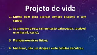 Projeto de vida
1. Durma bem para acordar sempre disposto e com
saúde;
2. Se alimente direito (alimentação balanceada, saudável
e no horário certo);
3. Pratique exercícios físicos;
4. Não fume, não use drogas e evite bebidas alcóolicas;
 